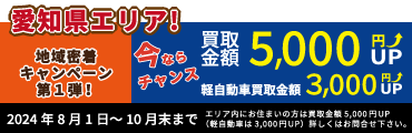 地域密着キャンペーン第1弾　8月1日～10月末まで！
愛知県エリア内にお住まいの方は買取金額5,000円UP（軽自動車は3,000円UP）詳しくはお問合せ下さい。